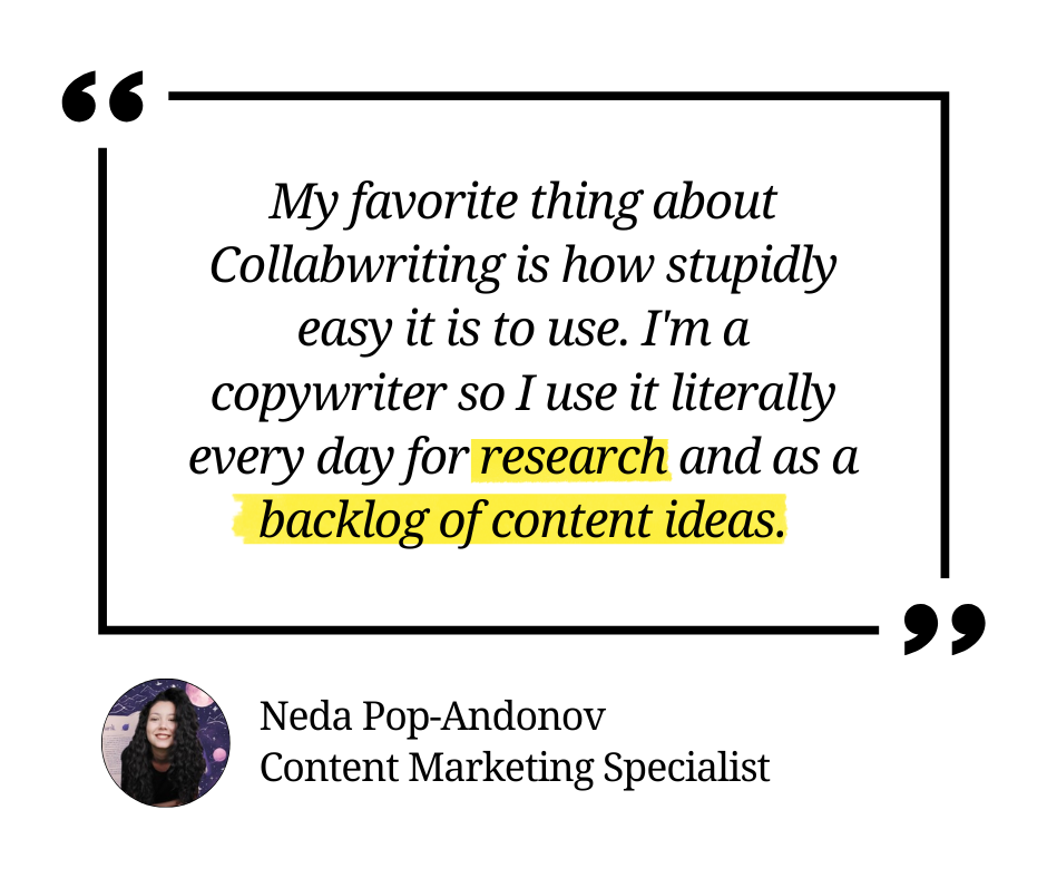 My favorite thing about Collabwriting is how stupidly easy it is to use. I'm a copywriter so I use it literally every day for research and as a backlog of content ideas.