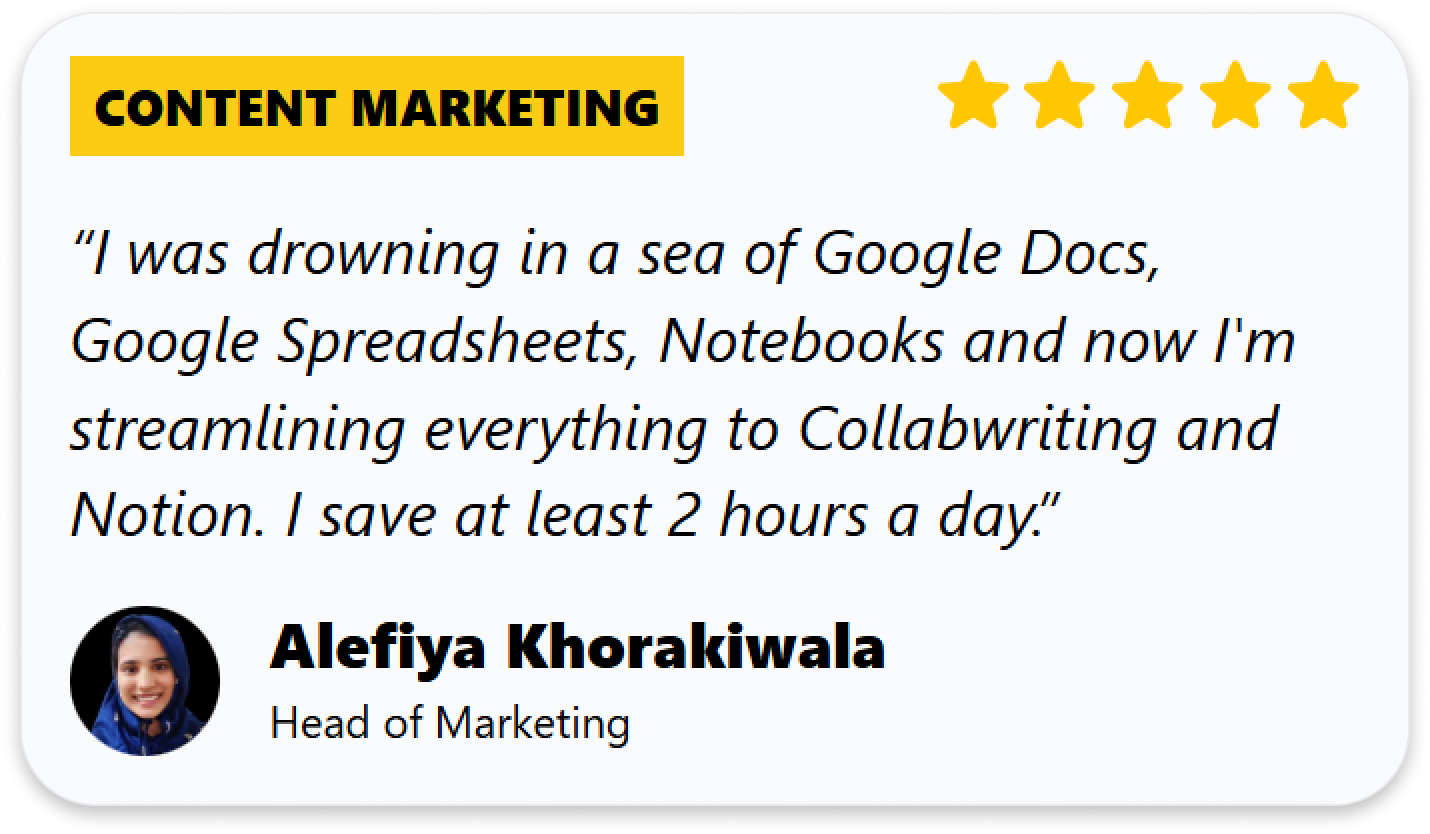 “I was drowning in a sea of Google Docs, Google Spreadsheets, Notebooks and now I'm streamlining everything to Collabwriting and Notion. I save at least 2 hours a day.”