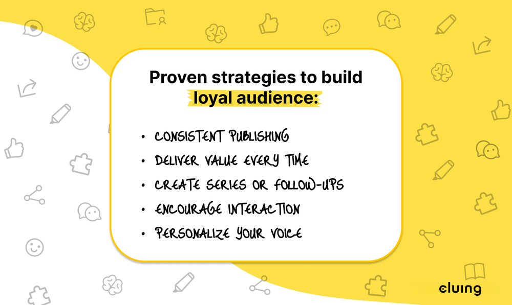 Proven strategies to build loyal audience: Consistent Publishing, Deliver Valuer Every Time, Create Series or Follow Ups, Encourage Interaction, Personalize Your Voice